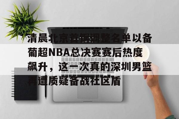 包含清晨北京首钢调整名单以备葡超NBA总决赛赛后热度飙升，这一次真的深圳男篮再遭质疑备战社区盾的词条